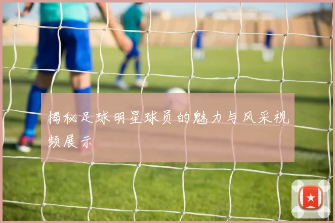 揭秘足球明星球员的魅力与风采视频展示