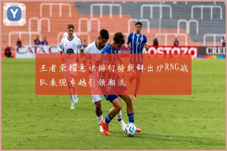 王者荣耀意识排行榜新鲜出炉RNG战队表现卓越引领潮流