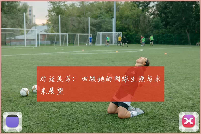 对话吴芳：回顾她的网球生涯与未来展望