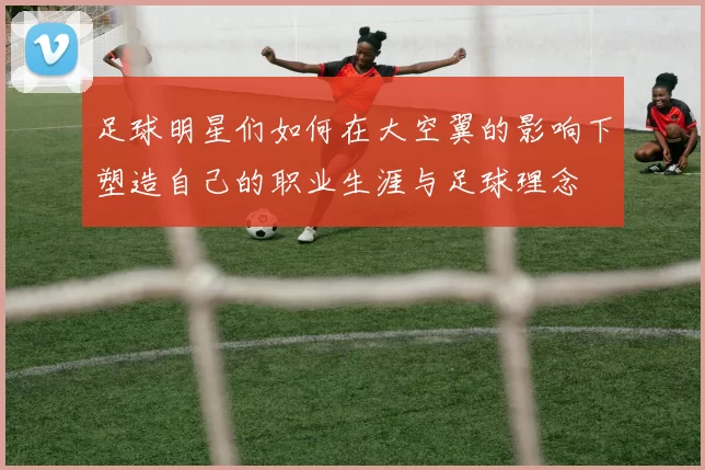 足球明星们如何在大空翼的影响下塑造自己的职业生涯与足球理念