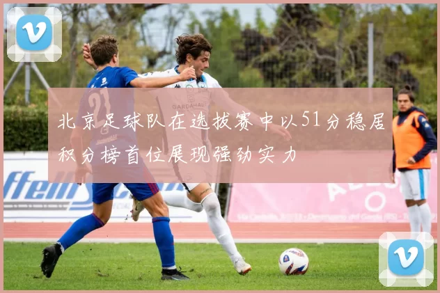 北京足球队在选拔赛中以51分稳居积分榜首位展现强劲实力