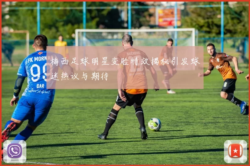 梅西足球明星变脸特效揭秘引发球迷热议与期待