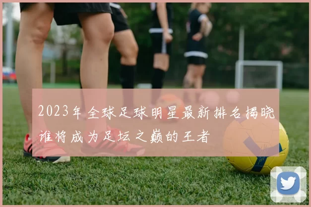 2023年全球足球明星最新排名揭晓谁将成为足坛之巅的王者