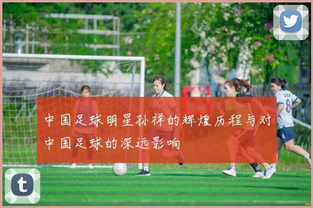 中国足球明星孙祥的辉煌历程与对中国足球的深远影响
