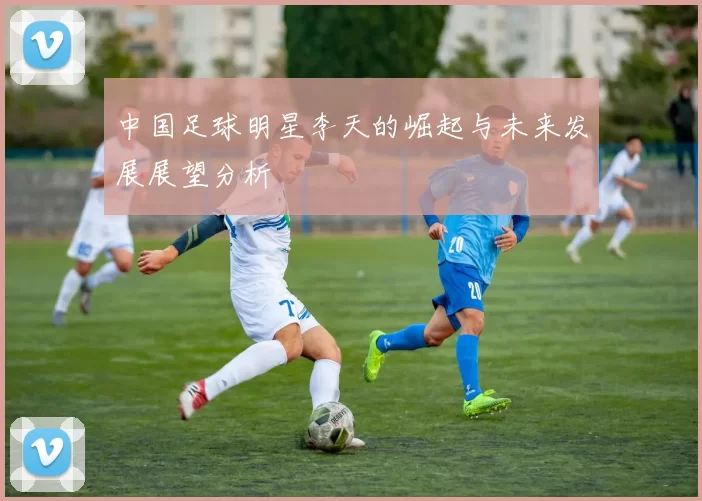 中国足球明星李天的崛起与未来发展展望分析