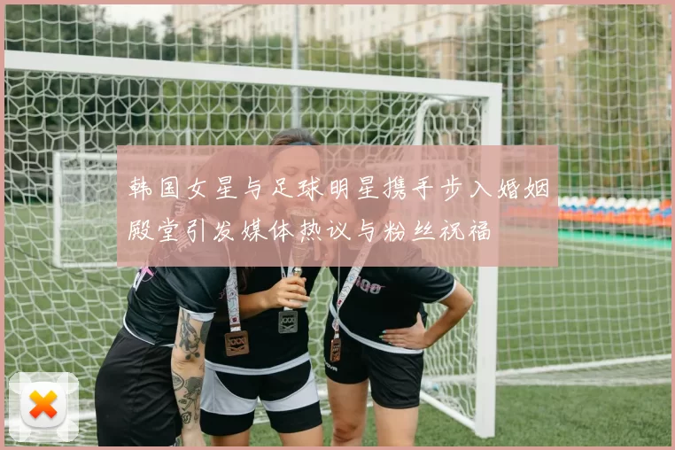 韩国女星与足球明星携手步入婚姻殿堂引发媒体热议与粉丝祝福