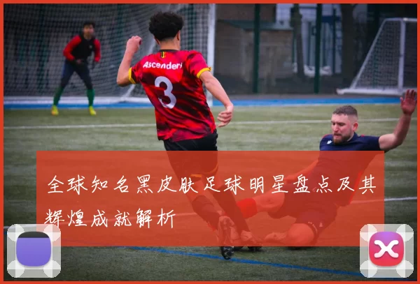 全球知名黑皮肤足球明星盘点及其辉煌成就解析