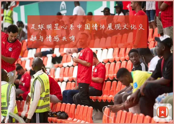 足球明星心系中国情怀展现文化交融与情感共鸣