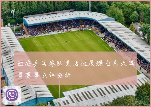 西安乒乓球队灵活性展现出色大满贯赛事点评分析