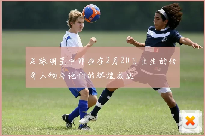 足球明星中那些在2月20日出生的传奇人物与他们的辉煌成就
