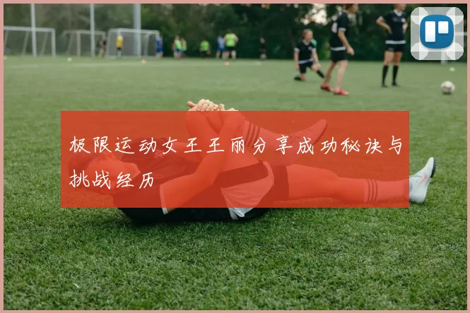 极限运动女王王丽分享成功秘诀与挑战经历