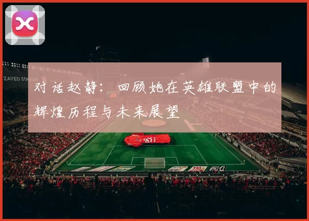 对话赵静：回顾她在英雄联盟中的辉煌历程与未来展望