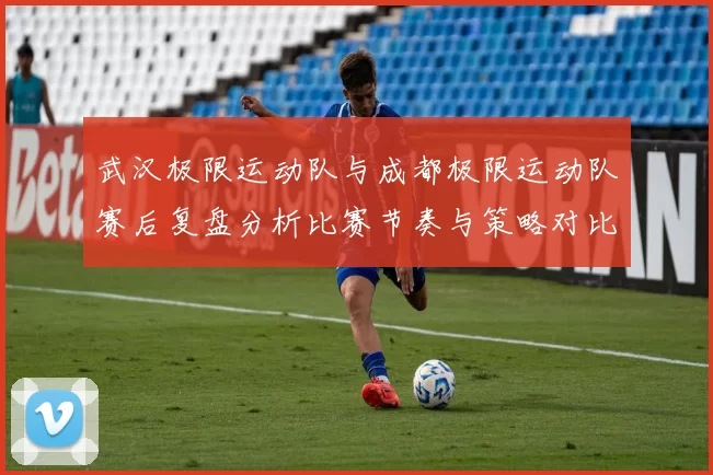 武汉极限运动队与成都极限运动队赛后复盘分析比赛节奏与策略对比