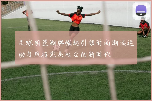 足球明星潮牌崛起引领时尚潮流运动与风格完美结合的新时代