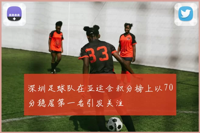 深圳足球队在亚运会积分榜上以70分稳居第一名引发关注