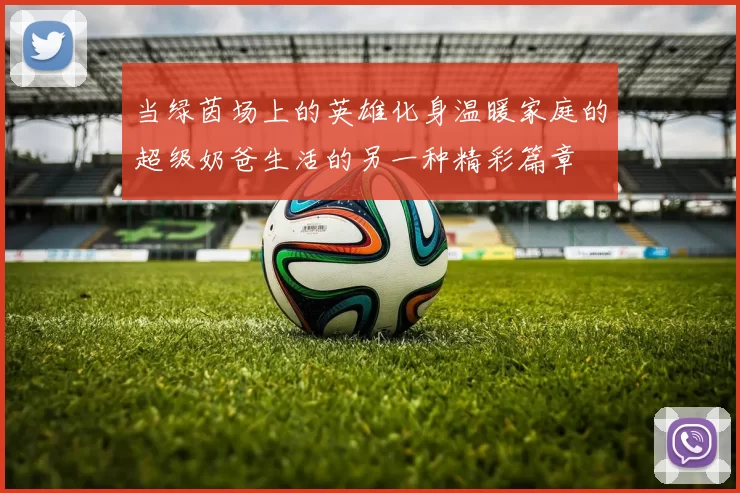 当绿茵场上的英雄化身温暖家庭的超级奶爸生活的另一种精彩篇章