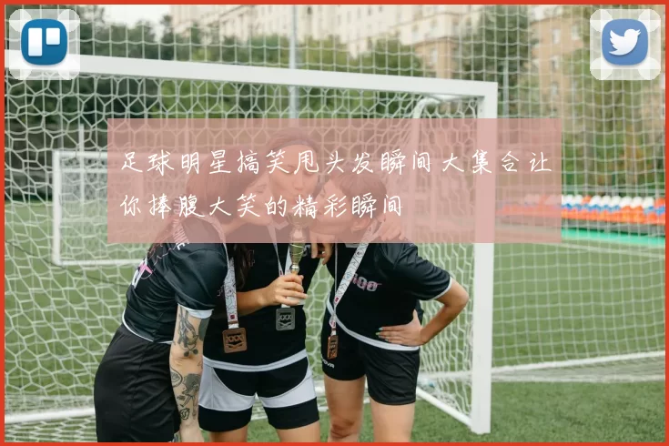 足球明星搞笑甩头发瞬间大集合让你捧腹大笑的精彩瞬间