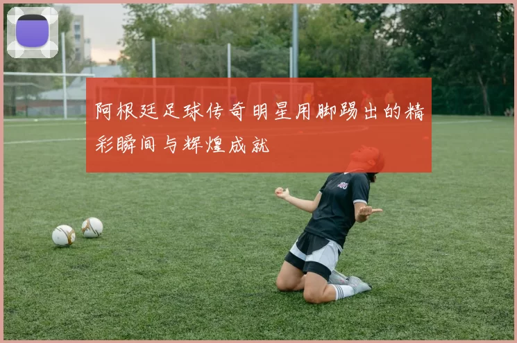 阿根廷足球传奇明星用脚踢出的精彩瞬间与辉煌成就