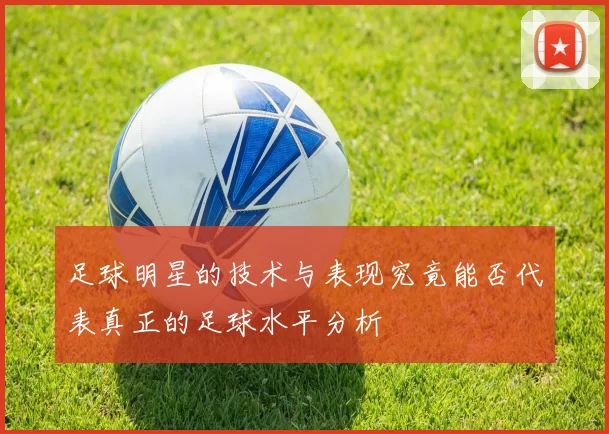 足球明星的技术与表现究竟能否代表真正的足球水平分析