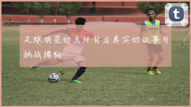 足球明星的光环背后真实的故事与挑战揭秘