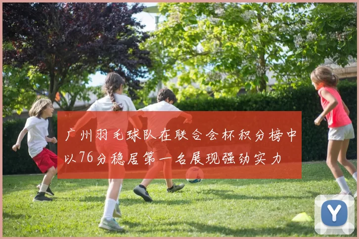 广州羽毛球队在联合会杯积分榜中以76分稳居第一名展现强劲实力