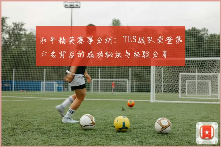 和平精英赛事分析：TES战队荣登第六名背后的成功秘诀与经验分享