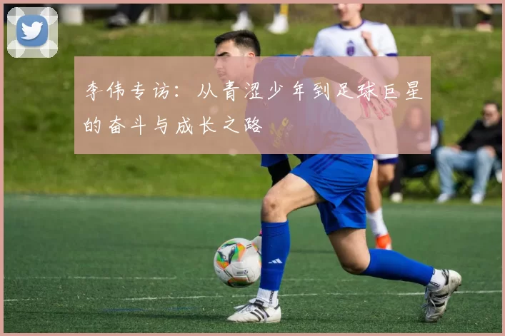 李伟专访：从青涩少年到足球巨星的奋斗与成长之路