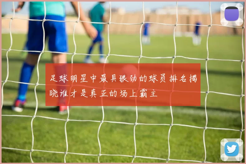 足球明星中最具狠劲的球员排名揭晓谁才是真正的场上霸主