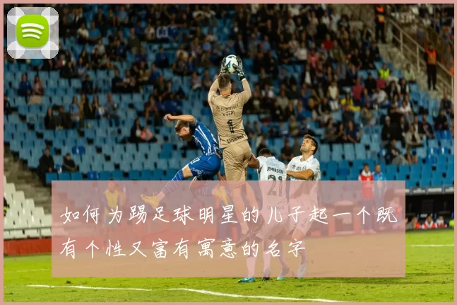 如何为踢足球明星的儿子起一个既有个性又富有寓意的名字