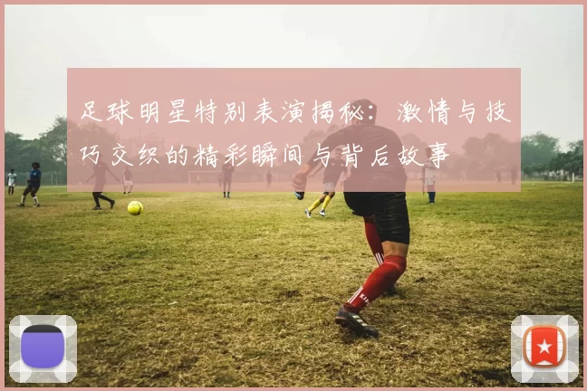 足球明星特别表演揭秘：激情与技巧交织的精彩瞬间与背后故事