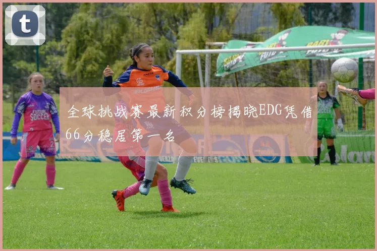 全球挑战赛最新积分榜揭晓EDG凭借66分稳居第一名