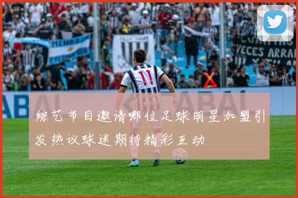 综艺节目邀请哪位足球明星加盟引发热议球迷期待精彩互动