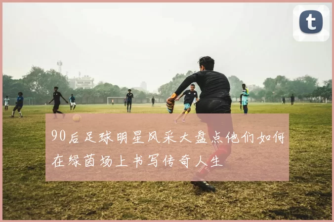 90后足球明星风采大盘点他们如何在绿茵场上书写传奇人生