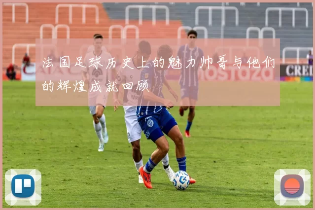 法国足球历史上的魅力帅哥与他们的辉煌成就回顾