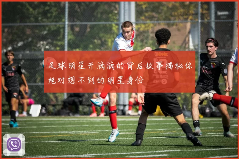 足球明星开滴滴的背后故事揭秘你绝对想不到的明星身份