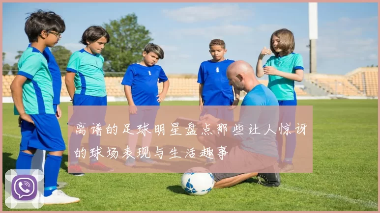 离谱的足球明星盘点那些让人惊讶的球场表现与生活趣事