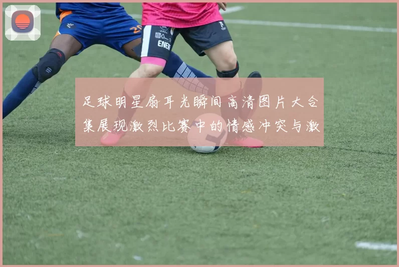 足球明星扇耳光瞬间高清图片大合集展现激烈比赛中的情感冲突与激情时刻