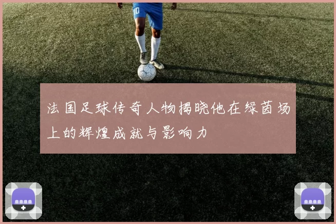 法国足球传奇人物揭晓他在绿茵场上的辉煌成就与影响力