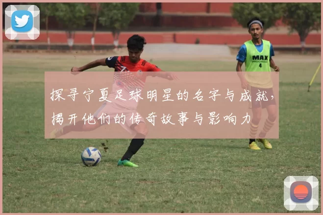 探寻宁夏足球明星的名字与成就，揭开他们的传奇故事与影响力