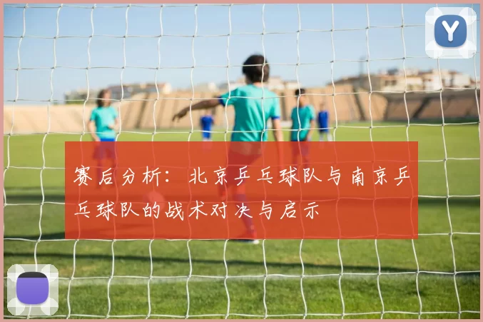赛后分析：北京乒乓球队与南京乒乓球队的战术对决与启示