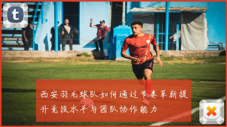 西安羽毛球队如何通过节奏革新提升竞技水平与团队协作能力