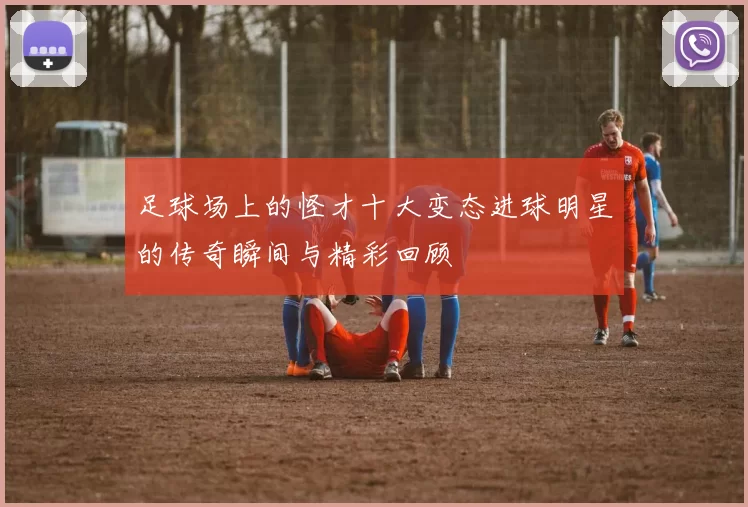 足球场上的怪才十大变态进球明星的传奇瞬间与精彩回顾