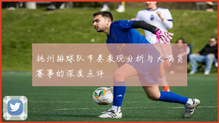 杭州排球队节奏表现分析与大满贯赛事的深度点评