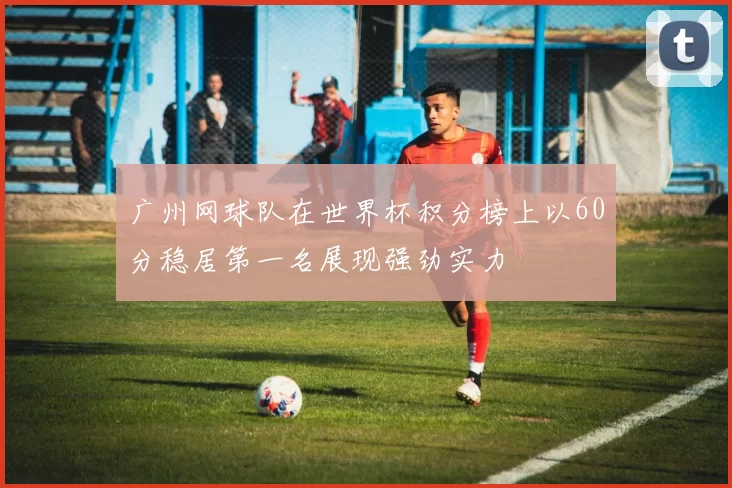 广州网球队在世界杯积分榜上以60分稳居第一名展现强劲实力