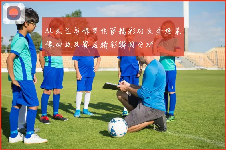 AC米兰与佛罗伦萨精彩对决全场录像回放及赛后精彩瞬间分析