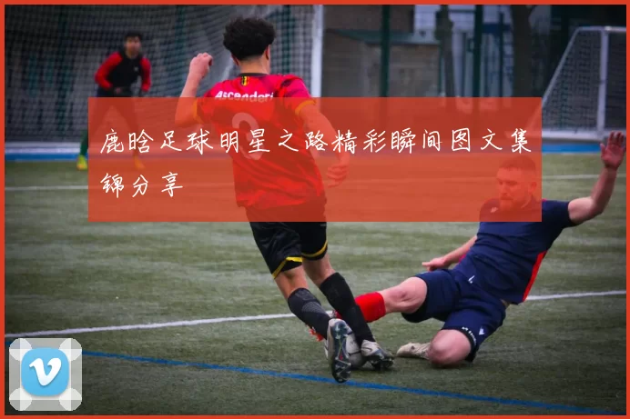 鹿晗足球明星之路精彩瞬间图文集锦分享