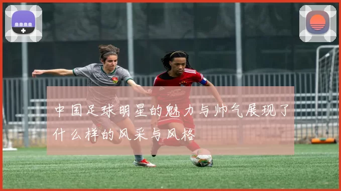中国足球明星的魅力与帅气展现了什么样的风采与风格