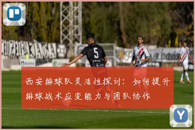 西安排球队灵活性探讨：如何提升排球战术应变能力与团队协作