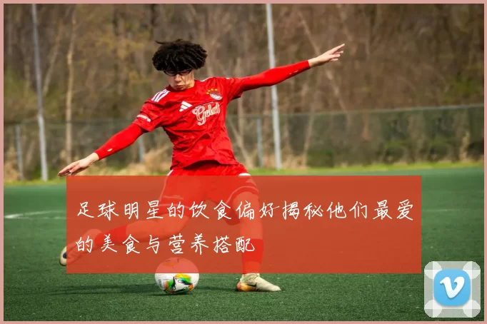 足球明星的饮食偏好揭秘他们最爱的美食与营养搭配