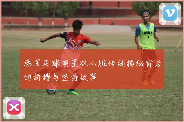 韩国足球明星双心脏传说揭秘背后的拼搏与坚持故事
